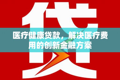 浮梁医疗健康贷款，解决医疗费用的创新金融方案