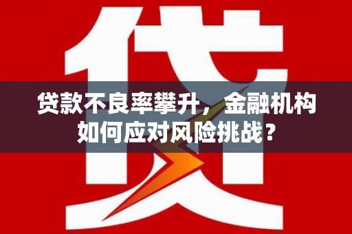 茶山贷款不良率攀升，金融机构如何应对风险挑战？